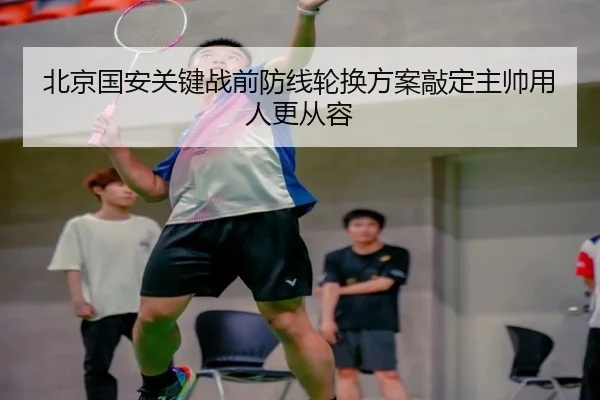 北京国安关键战前防线轮换方案敲定主帅用人更从容（BOneSports）